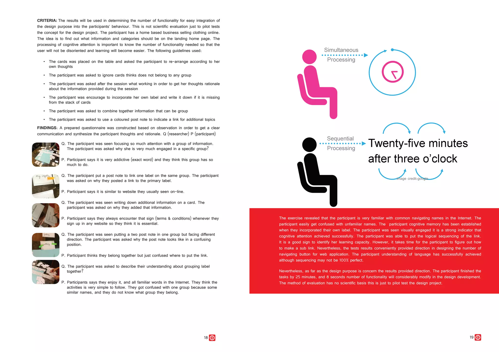 18 19
CRITERIA: The results will be used in determining the number of functionality for easy integration of
the design purpose into the participants’ behaviour. This is not scientific evaluation just to pilot tests
the concept for the design project. The participant has a home based business selling clothing online.
The idea is to find out what information and categories should be on the landing home page. The
processing of cognitive attention is important to know the number of functionality needed so that the
user will not be disoriented and learning will become easier. The following guidelines used:
•	 The cards was placed on the table and asked the participant to re-arrange according to her
own thoughts
•	 The participant was asked to ignore cards thinks does not belong to any group
•	 The participant was asked after the session what working in order to get her thoughts rationale
about the information provided during the session
•	 The participant was encourage to incorporate her own label and write it down if it is missing
from the stack of cards
•	 The participant was asked to combine together information that can be group
•	 The participant was asked to use a coloured post note to indicate a link for additional topics
FINDINGS: A prepared questionnaire was constructed based on observation in order to get a clear
communication and synthesize the participant thoughts and rationale. Q (researcher) P (participant)
Q. The participant was seen focusing so much attention with a group of information.
The participant was asked why she is very much engaged in a specific group?
P. Participant says it is very addictive (exact word) and they think this group has so
much to do.
Q. The participant put a post note to link one label on the same group. The participant
was asked on why they posted a link to the primary label.
P. Participant says it is similar to website they usually seen on-line.
Q. The participant was seen writing down additional information on a card. The
participant was asked on why they added that information.
P. Participant says they always encounter that sign (terms & conditions) whenever they
sign up in any website so they think it is essential.
Q. The participant was seen putting a two post note in one group but facing different
direction. The participant was asked why the post note looks like in a confusing
position.
P. Participant thinks they belong together but just confused where to put the link.
Q. The participant was asked to describe their understanding about grouping label
together?
P. Participants says they enjoy it, and all familiar words in the Internet. They think the
activities is very simple to follow. They got confused with one group because some
similar names, and they do not know what group they belong.
The exercise revealed that the participant is very familiar with common navigating names in the Internet. The
participant easily get confused with unfamiliar names. The participant cognitive memory has been established
when they incorporated their own label. The participant was seen visually engaged it is a strong indicator that
cognitive attention achieved successfully. The participant was able to put the logical sequencing of the link.
It is a good sign to identify her learning capacity. However, it takes time for the participant to figure out how
to make a sub link. Nevertheless, the tests results conveniently provided direction in designing the number of
navigating button for web application. The participant understanding of language has successfully achieved
although sequencing may not be 100% perfect.
Nevertheless, as far as the design purpose is concern the results provided direction. The participant finished the
tasks by 25 minutes, and 8 seconds number of functionality will considerably modify in the design development.
The method of evaluation has no scientific basis this is just to pilot test the design project.
 