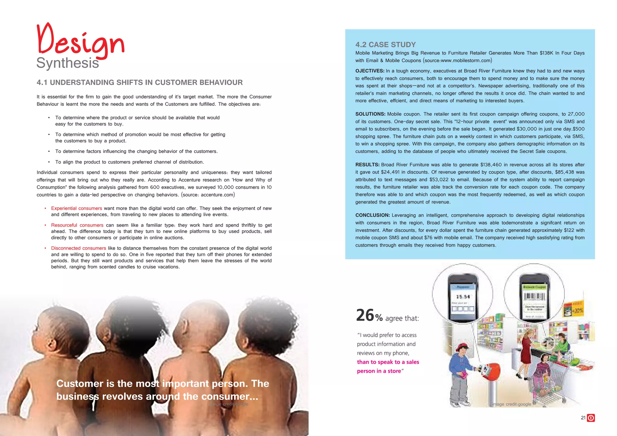 20 21
4.2 CASE STUDY
Mobile Marketing Brings Big Revenue to Furniture Retailer Generates More Than $138K In Four Days
with Email & Mobile Coupons (source:www.mobilestorm.com)
OJECTIVES: In a tough economy, executives at Broad River Furniture knew they had to and new ways
to effectively reach consumers, both to encourage them to spend money and to make sure the money
was spent at their shops—and not at a competitor’s. Newspaper advertising, traditionally one of this
retailer’s main marketing channels, no longer offered the results it once did. The chain wanted to and
more effective, effcient, and direct means of marketing to interested buyers.
SOLUTIONS: Mobile coupon. The retailer sent its first coupon campaign offering coupons, to 27,000
of its customers. One-day secret sale. This “12-hour private event” was announced only via SMS and
email to subscribers, on the evening before the sale began. It generated $30,000 in just one day.$500
shopping spree. The furniture chain puts on a weekly contest in which customers participate, via SMS,
to win a shopping spree. With this campaign, the company also gathers demographic information on its
customers, adding to the database of people who ultimately received the Secret Sale coupons.
RESULTS: Broad River Furniture was able to generate $138,460 in revenue across all its stores after
it gave out $24,491 in discounts. Of revenue generated by coupon type, after discounts, $85,438 was
attributed to text messages and $53,022 to email. Because of the system ability to report campaign
results, the furniture retailer was able track the conversion rate for each coupon code. The company
therefore was able to and which coupon was the most frequently redeemed, as well as which coupon
generated the greatest amount of revenue.
CONCLUSION: Leveraging an intelligent, comprehensive approach to developing digital relationships
with consumers in the region, Broad River Furniture was able todemonstrate a signifcant return on
investment. After discounts, for every dollar spent the furniture chain generated approximately $122 with
mobile coupon SMS and about $76 with mobile email. The company received high sastisfying rating from
customers through emails they received from happy customers.
4.1 UNDERSTANDING SHIFTS IN CUSTOMER BEHAVIOUR
It is essential for the firm to gain the good understanding of it’s target market. The more the Consumer
Behaviour is learnt the more the needs and wants of the Customers are fulfilled. The objectives are:
•	 To determine where the product or service should be available that would
	 easy for the customers to buy.
•	 To determine which method of promotion would be most effective for getting
	 the customers to buy a product.
•	 To determine factors influencing the changing behavior of the customers.
•	 To align the product to customers preferred channel of distribution.
Individual consumers spend to express their particular personality and uniqueness: they want tailored
offerings that will bring out who they really are. According to Accenture research on ‘How and Why of
Consumption” the following analysis gathered from 600 executives, we surveyed 10,000 consumers in 10
countries to gain a data-led perspective on changing behaviors. (source: accenture.com)
•	 Experiential consumers want more than the digital world can offer. They seek the enjoyment of new
and different experiences, from traveling to new places to attending live events.
•	 Resourceful consumers can seem like a familiar type: they work hard and spend thriftily to get
ahead. The difference today is that they turn to new online platforms to buy used products, sell
directly to other consumers or participate in online auctions.
•	 Disconnected consumers like to distance themselves from the constant presence of the digital world
and are willing to spend to do so. One in five reported that they turn off their phones for extended
periods. But they still want products and services that help them leave the stresses of the world
behind, ranging from scented candles to cruise vacations.
Customer is the most important person. The
business revolves around the consumer...
 