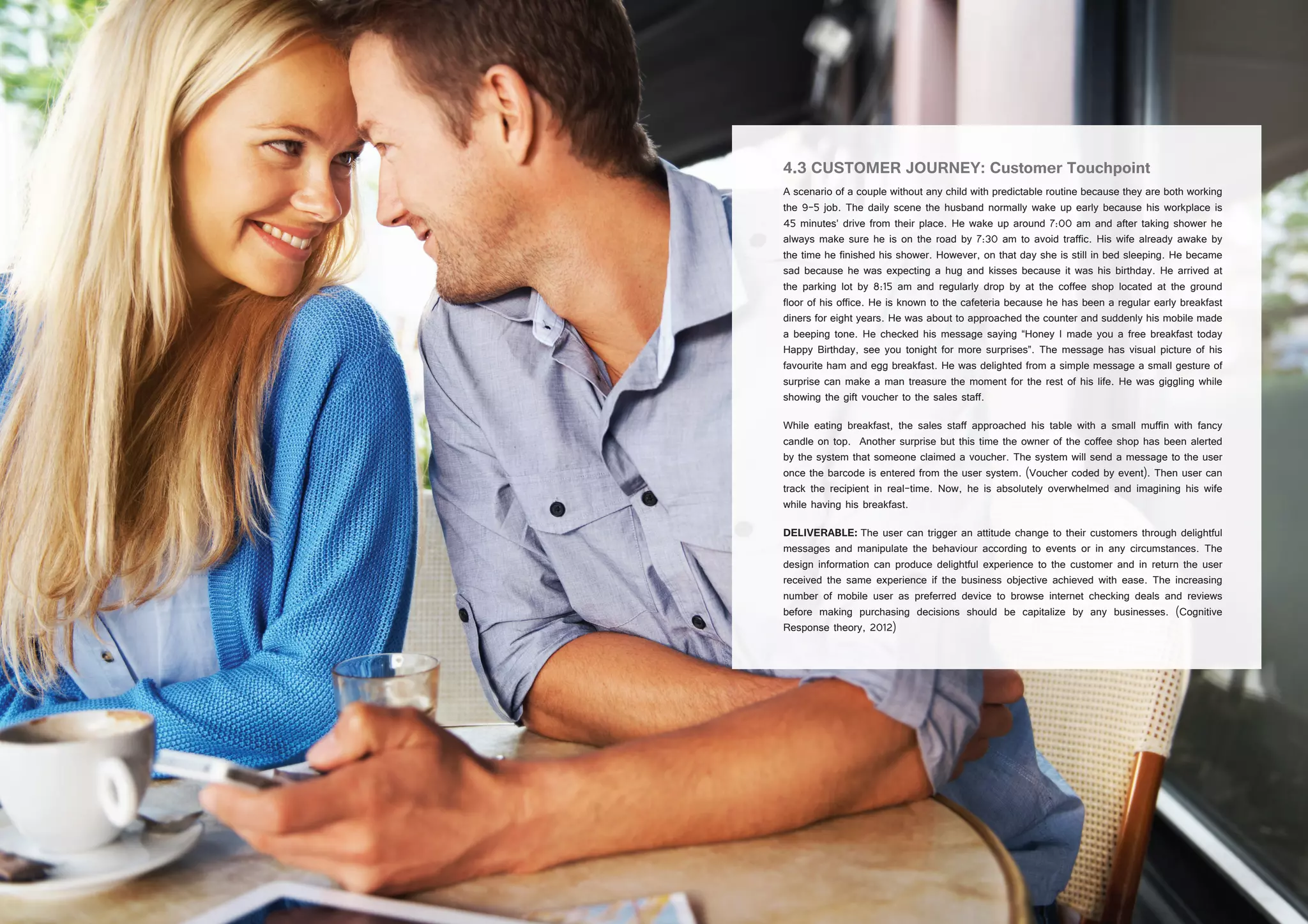 22 23
4.3 CUSTOMER JOURNEY: Customer Touchpoint
A scenario of a couple without any child with predictable routine because they are both working
the 9-5 job. The daily scene the husband normally wake up early because his workplace is
45 minutes’ drive from their place. He wake up around 7:00 am and after taking shower he
always make sure he is on the road by 7:30 am to avoid traffic. His wife already awake by
the time he finished his shower. However, on that day she is still in bed sleeping. He became
sad because he was expecting a hug and kisses because it was his birthday. He arrived at
the parking lot by 8:15 am and regularly drop by at the coffee shop located at the ground
floor of his office. He is known to the cafeteria because he has been a regular early breakfast
diners for eight years. He was about to approached the counter and suddenly his mobile made
a beeping tone. He checked his message saying “Honey I made you a free breakfast today
Happy Birthday, see you tonight for more surprises”. The message has visual picture of his
favourite ham and egg breakfast. He was delighted from a simple message a small gesture of
surprise can make a man treasure the moment for the rest of his life. He was giggling while
showing the gift voucher to the sales staff.
While eating breakfast, the sales staff approached his table with a small muffin with fancy
candle on top. Another surprise but this time the owner of the coffee shop has been alerted
by the system that someone claimed a voucher. The system will send a message to the user
once the barcode is entered from the user system. (Voucher coded by event). Then user can
track the recipient in real-time. Now, he is absolutely overwhelmed and imagining his wife
while having his breakfast.
DELIVERABLE: The user can trigger an attitude change to their customers through delightful
messages and manipulate the behaviour according to events or in any circumstances. The
design information can produce delightful experience to the customer and in return the user
received the same experience if the business objective achieved with ease. The increasing
number of mobile user as preferred device to browse internet checking deals and reviews
before making purchasing decisions should be capitalize by any businesses. (Cognitive
Response theory, 2012)
 