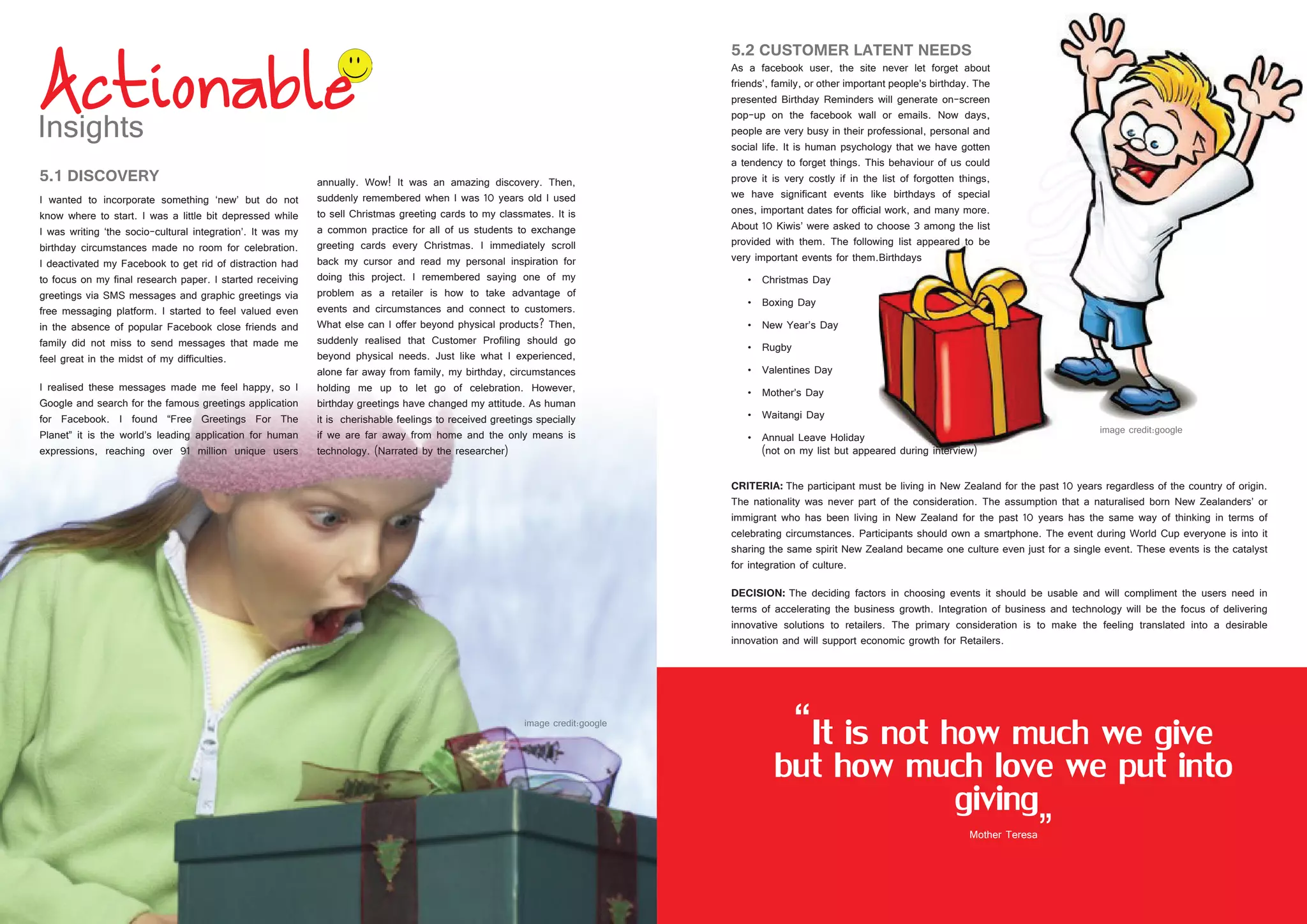 24 25
5.2 CUSTOMER LATENT NEEDS
As a facebook user, the site never let forget about
friends’, family, or other important people’s birthday. The
presented Birthday Reminders will generate on-screen
pop-up on the facebook wall or emails. Now days,
people are very busy in their professional, personal and
social life. It is human psychology that we have gotten
a tendency to forget things. This behaviour of us could
prove it is very costly if in the list of forgotten things,
we have significant events like birthdays of special
ones, important dates for official work, and many more.
About 10 Kiwis’ were asked to choose 3 among the list
provided with them. The following list appeared to be
very important events for them.Birthdays
•	 Christmas Day
•	 Boxing Day
•	 New Year’s Day
•	 Rugby
•	 Valentines Day
•	 Mother’s Day
•	 Waitangi Day
•	 Annual Leave Holiday
(not on my list but appeared during interview)
5.1 DISCOVERY
I wanted to incorporate something ‘new’ but do not
know where to start. I was a little bit depressed while
I was writing ‘the socio-cultural integration’. It was my
birthday circumstances made no room for celebration.
I deactivated my Facebook to get rid of distraction had
to focus on my final research paper. I started receiving
greetings via SMS messages and graphic greetings via
free messaging platform. I started to feel valued even
in the absence of popular Facebook close friends and
family did not miss to send messages that made me
feel great in the midst of my difficulties.
I realised these messages made me feel happy, so I
Google and search for the famous greetings application
for Facebook. I found “Free Greetings For The
Planet” it is the world’s leading application for human
expressions, reaching over 91 million unique users
annually. Wow! It was an amazing discovery. Then,
suddenly remembered when I was 10 years old I used
to sell Christmas greeting cards to my classmates. It is
a common practice for all of us students to exchange
greeting cards every Christmas. I immediately scroll
back my cursor and read my personal inspiration for
doing this project. I remembered saying one of my
problem as a retailer is how to take advantage of
events and circumstances and connect to customers.
What else can I offer beyond physical products? Then,
suddenly realised that Customer Profiling should go
beyond physical needs. Just like what I experienced,
alone far away from family, my birthday, circumstances
holding me up to let go of celebration. However,
birthday greetings have changed my attitude. As human
it is cherishable feelings to received greetings specially
if we are far away from home and the only means is
technology. (Narrated by the researcher)
CRITERIA: The participant must be living in New Zealand for the past 10 years regardless of the country of origin.
The nationality was never part of the consideration. The assumption that a naturalised born New Zealanders’ or
immigrant who has been living in New Zealand for the past 10 years has the same way of thinking in terms of
celebrating circumstances. Participants should own a smartphone. The event during World Cup everyone is into it
sharing the same spirit New Zealand became one culture even just for a single event. These events is the catalyst
for integration of culture.
DECISION: The deciding factors in choosing events it should be usable and will compliment the users need in
terms of accelerating the business growth. Integration of business and technology will be the focus of delivering
innovative solutions to retailers. The primary consideration is to make the feeling translated into a desirable
innovation and will support economic growth for Retailers.
“It is not how much we give
but how much love we put into
giving
”Mother Teresa
By Nicholas Spa
 