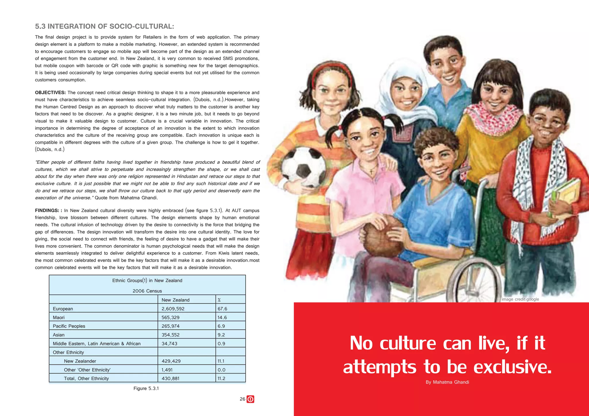 26 27
5.3 INTEGRATION OF SOCIO-CULTURAL:
The final design project is to provide system for Retailers in the form of web application. The primary
design element is a platform to make a mobile marketing. However, an extended system is recommended
to encourage customers to engage so mobile app will become part of the design as an extended channel
of engagement from the customer end. In New Zealand, it is very common to received SMS promotions,
but mobile coupon with barcode or QR code with graphic is something new for the target demographics.
It is being used occasionally by large companies during special events but not yet utilised for the common
customers consumption.
OBJECTIVES: The concept need critical design thinking to shape it to a more pleasurable experience and
must have characteristics to achieve seamless socio-cultural integration. (Dubois, n.d.).However, taking
the Human Centred Design as an approach to discover what truly matters to the customer is another key
factors that need to be discover. As a graphic designer, it is a two minute job, but it needs to go beyond
visual to make it valuable design to customer. Culture is a crucial variable in innovation. The critical
importance in determining the degree of acceptance of an innovation is the extent to which innovation
characteristics and the culture of the receiving group are compatible. Each innovation is unique each is
compatible in different degrees with the culture of a given group. The challenge is how to gel it together.
(Dubois, n.d.)
“Either people of different faiths having lived together in friendship have produced a beautiful blend of
cultures, which we shall strive to perpetuate and increasingly strengthen the shape, or we shall cast
about for the day when there was only one religion represented in Hindustan and retrace our steps to that
exclusive culture. It is just possible that we might not be able to find any such historical date and if we
do and we retrace our steps, we shall throw our culture back to that ugly period and deservedly earn the
execration of the universe.” Quote from Mahatma Ghandi.
FINDINGS: : In New Zealand cultural diversity were highly embraced (see figure 5.3.1). At AUT campus
friendship, love blossom between different cultures. The design elements shape by human emotional
needs. The cultural infusion of technology driven by the desire to connectivity is the force that bridging the
gap of differences. The design innovation will transform the desire into one cultural identity. The love for
giving, the social need to connect with friends, the feeling of desire to have a gadget that will make their
lives more convenient. The common denominator is human psychological needs that will make the design
elements seamlessly integrated to deliver delightful experience to a customer. From Kiwis latent needs,
the most common celebrated events will be the key factors that will make it as a desirable innovation.most
common celebrated events will be the key factors that will make it as a desirable innovation.
No culture can live, if it
attempts to be exclusive.
Ethnic Groups(1) in New Zealand
2006 Census
New Zealand %
European 2,609,592 67.6
Maori 565,329 14.6
Pacific Peoples 265,974 6.9
Asian 354,552 9.2
Middle Eastern, Latin American & African 34,743 0.9
Other Ethnicity
New Zealander 429,429 11.1
Other ‘Other Ethnicity’ 1,491 0.0
Total, Other Ethnicity 430,881 11.2
Figure 5.3.1
 