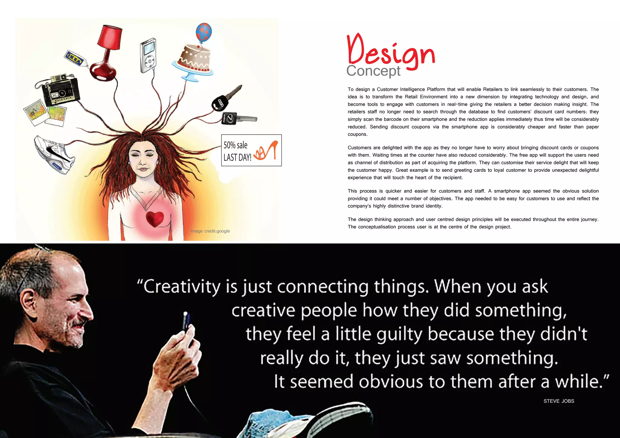 28 29
To design a Customer Intelligence Platform that will enable Retailers to link seamlessly to their customers. The
idea is to transform the Retail Environment into a new dimension by integrating technology and design, and
become tools to engage with customers in real-time giving the retailers a better decision making insight. The
retailers staff no longer need to search through the database to find customers’ discount card numbers: they
simply scan the barcode on their smartphone and the reduction applies immediately thus time will be considerably
reduced. Sending discount coupons via the smartphone app is considerably cheaper and faster than paper
coupons.
Customers are delighted with the app as they no longer have to worry about bringing discount cards or coupons
with them. Waiting times at the counter have also reduced considerably. The free app will support the users need
as channel of distribution as part of acquiring the platform. They can customise their service delight that will keep
the customer happy. Great example is to send greeting cards to loyal customer to provide unexpected delightful
experience that will touch the heart of the recipient.
This process is quicker and easier for customers and staff. A smartphone app seemed the obvious solution
providing it could meet a number of objectives. The app needed to be easy for customers to use and reflect the
company’s highly distinctive brand identity.
The design thinking approach and user centred design principles will be executed throughout the entire journey.
The conceptualisation process user is at the centre of the design project.
STEVE JOBS
 