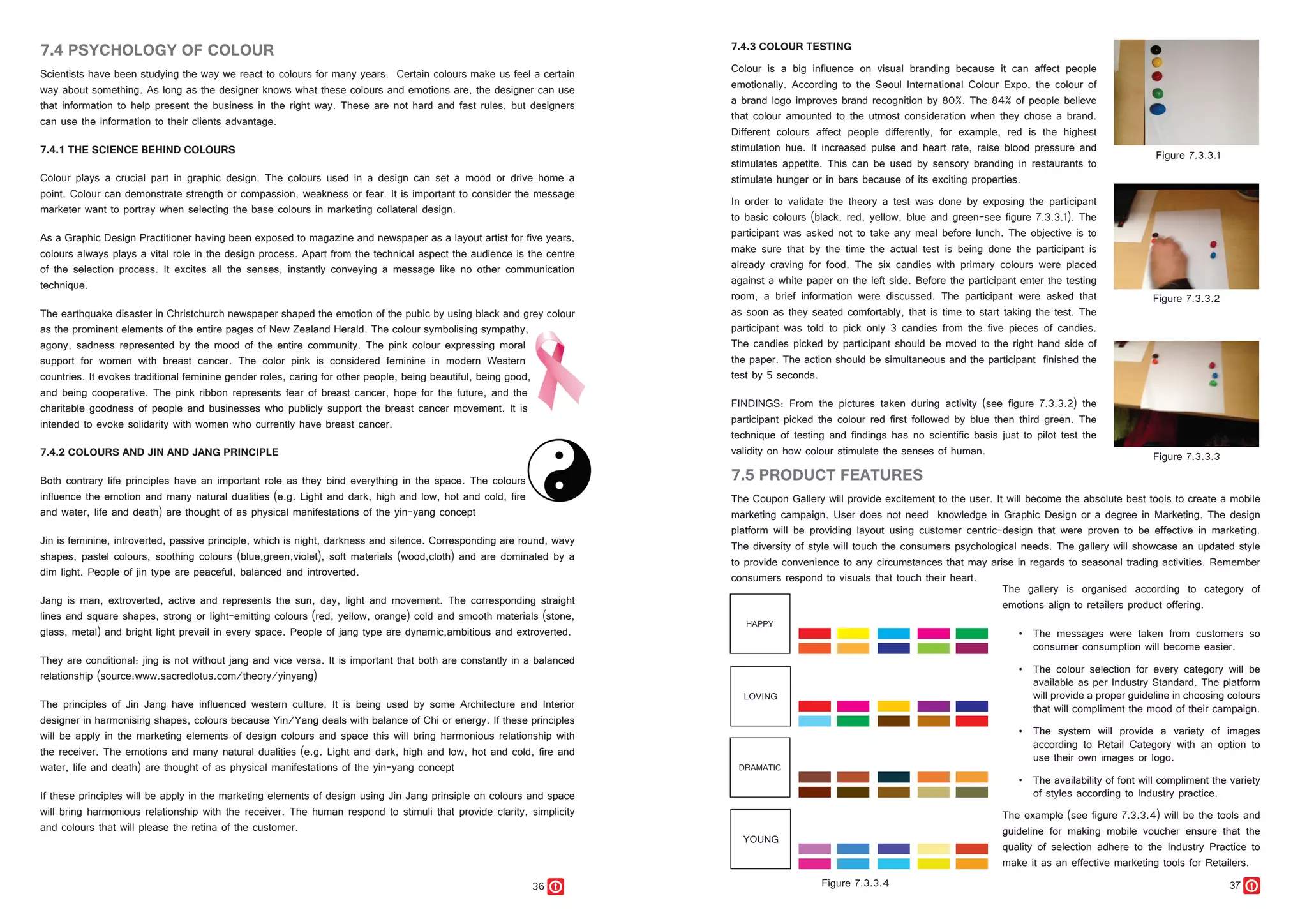 36 37
7.5 PRODUCT FEATURES
The Coupon Gallery will provide excitement to the user. It will become the absolute best tools to create a mobile
marketing campaign. User does not need knowledge in Graphic Design or a degree in Marketing. The design
platform will be providing layout using customer centric-design that were proven to be effective in marketing.
The diversity of style will touch the consumers psychological needs. The gallery will showcase an updated style
to provide convenience to any circumstances that may arise in regards to seasonal trading activities. Remember
consumers respond to visuals that touch their heart.
7.4 PSYCHOLOGY OF COLOUR
Scientists have been studying the way we react to colours for many years. Certain colours make us feel a certain
way about something. As long as the designer knows what these colours and emotions are, the designer can use
that information to help present the business in the right way. These are not hard and fast rules, but designers
can use the information to their clients advantage.
7.4.1 THE SCIENCE BEHIND COLOURS
Colour plays a crucial part in graphic design. The colours used in a design can set a mood or drive home a
point. Colour can demonstrate strength or compassion, weakness or fear. It is important to consider the message
marketer want to portray when selecting the base colours in marketing collateral design.
As a Graphic Design Practitioner having been exposed to magazine and newspaper as a layout artist for five years,
colours always plays a vital role in the design process. Apart from the technical aspect the audience is the centre
of the selection process. It excites all the senses, instantly conveying a message like no other communication
technique.
The earthquake disaster in Christchurch newspaper shaped the emotion of the pubic by using black and grey colour
as the prominent elements of the entire pages of New Zealand Herald. The colour symbolising sympathy,
agony, sadness represented by the mood of the entire community. The pink colour expressing moral
support for women with breast cancer. The color pink is considered feminine in modern Western
countries. It evokes traditional feminine gender roles, caring for other people, being beautiful, being good,
and being cooperative. The pink ribbon represents fear of breast cancer, hope for the future, and the
charitable goodness of people and businesses who publicly support the breast cancer movement. It is
intended to evoke solidarity with women who currently have breast cancer.
7.4.2 COLOURS AND JIN AND JANG PRINCIPLE
Both contrary life principles have an important role as they bind everything in the space. The colours
influence the emotion and many natural dualities (e.g. Light and dark, high and low, hot and cold, fire
and water, life and death) are thought of as physical manifestations of the yin-yang concept
Jin is feminine, introverted, passive principle, which is night, darkness and silence. Corresponding are round, wavy
shapes, pastel colours, soothing colours (blue,green,violet), soft materials (wood,cloth) and are dominated by a
dim light. People of jin type are peaceful, balanced and introverted.
Jang is man, extroverted, active and represents the sun, day, light and movement. The corresponding straight
lines and square shapes, strong or light-emitting colours (red, yellow, orange) cold and smooth materials (stone,
glass, metal) and bright light prevail in every space. People of jang type are dynamic,ambitious and extroverted.
They are conditional: jing is not without jang and vice versa. It is important that both are constantly in a balanced
relationship (source:www.sacredlotus.com/theory/yinyang)
The principles of Jin Jang have influenced western culture. It is being used by some Architecture and Interior
designer in harmonising shapes, colours because Yin/Yang deals with balance of Chi or energy. If these principles
will be apply in the marketing elements of design colours and space this will bring harmonious relationship with
the receiver. The emotions and many natural dualities (e.g. Light and dark, high and low, hot and cold, fire and
water, life and death) are thought of as physical manifestations of the yin-yang concept
If these principles will be apply in the marketing elements of design using Jin Jang prinsiple on colours and space
will bring harmonious relationship with the receiver. The human respond to stimuli that provide clarity, simplicity
and colours that will please the retina of the customer.
The gallery is organised according to category of
emotions align to retailers product offering.
•	 The messages were taken from customers so
consumer consumption will become easier.
•	 The colour selection for every category will be
available as per Industry Standard. The platform
will provide a proper guideline in choosing colours
that will compliment the mood of their campaign.
•	 The system will provide a variety of images
according to Retail Category with an option to
use their own images or logo.
•	 The availability of font will compliment the variety
of styles according to Industry practice.
The example (see figure 7.3.3.4) will be the tools and
guideline for making mobile voucher ensure that the
quality of selection adhere to the Industry Practice to
make it as an effective marketing tools for Retailers.
7.4.3 COLOUR TESTING
Colour is a big influence on visual branding because it can affect people
emotionally. According to the Seoul International Colour Expo, the colour of
a brand logo improves brand recognition by 80%. The 84% of people believe
that colour amounted to the utmost consideration when they chose a brand.
Different colours affect people differently, for example, red is the highest
stimulation hue. It increased pulse and heart rate, raise blood pressure and
stimulates appetite. This can be used by sensory branding in restaurants to
stimulate hunger or in bars because of its exciting properties.
In order to validate the theory a test was done by exposing the participant
to basic colours (black, red, yellow, blue and green-see figure 7.3.3.1). The
participant was asked not to take any meal before lunch. The objective is to
make sure that by the time the actual test is being done the participant is
already craving for food. The six candies with primary colours were placed
against a white paper on the left side. Before the participant enter the testing
room, a brief information were discussed. The participant were asked that
as soon as they seated comfortably, that is time to start taking the test. The
participant was told to pick only 3 candies from the five pieces of candies.
The candies picked by participant should be moved to the right hand side of
the paper. The action should be simultaneous and the participant finished the
test by 5 seconds.
FINDINGS: From the pictures taken during activity (see figure 7.3.3.2) the
participant picked the colour red first followed by blue then third green. The
technique of testing and findings has no scientific basis just to pilot test the
validity on how colour stimulate the senses of human.
 