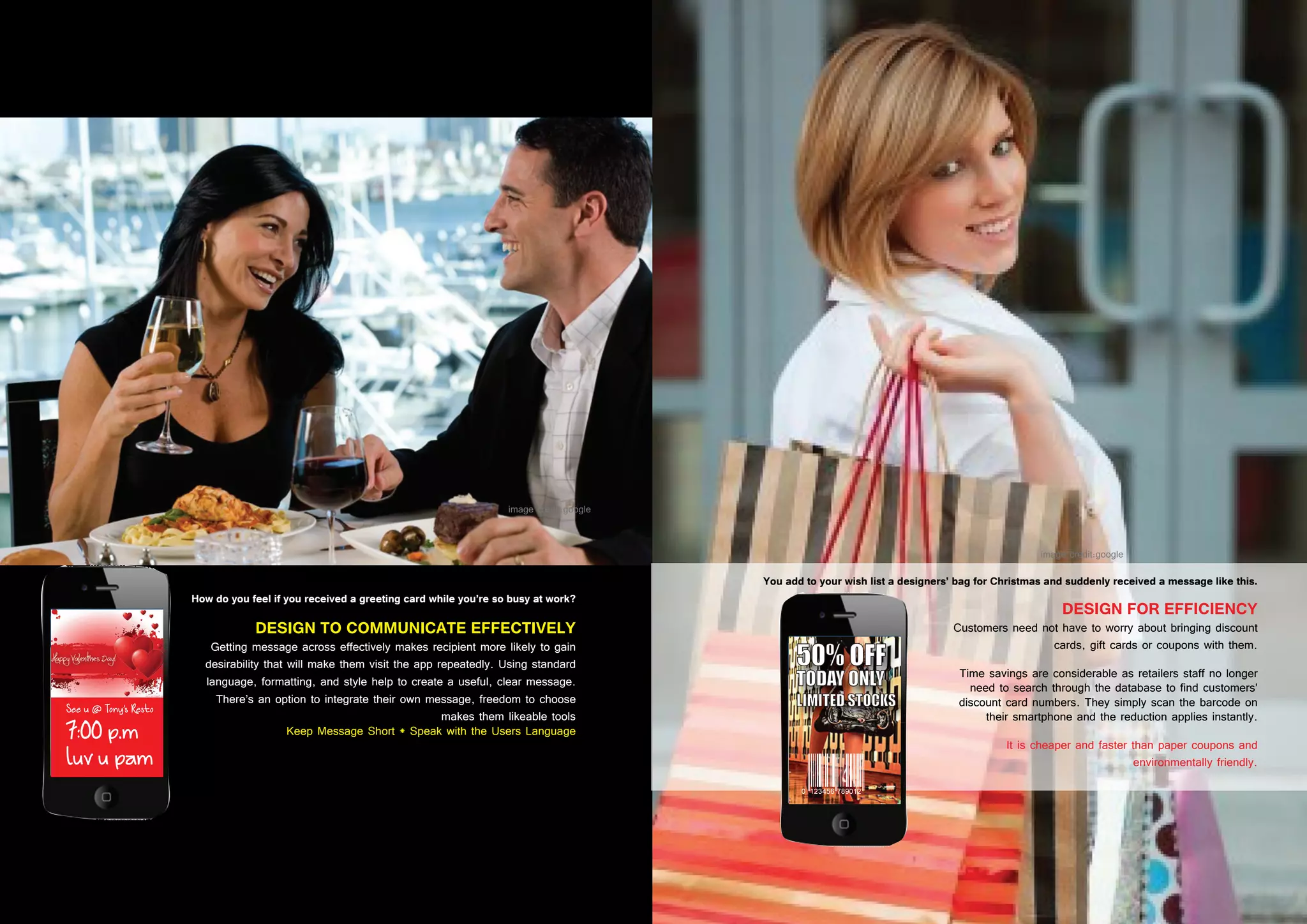 38 39
DESIGN TO COMMUNICATE EFFECTIVELY
Getting message across effectively makes recipient more likely to gain
desirability that will make them visit the app repeatedly. Using standard
language, formatting, and style help to create a useful, clear message.
There’s an option to integrate their own message, freedom to choose
makes them likeable tools
Keep Message Short * Speak with the Users Language
How do you feel if you received a greeting card while you’re so busy at work?
DESIGN FOR EFFICIENCY
Customers need not have to worry about bringing discount
cards, gift cards or coupons with them.
Time savings are considerable as retailers staff no longer
need to search through the database to find customers’
discount card numbers. They simply scan the barcode on
their smartphone and the reduction applies instantly.
It is cheaper and faster than paper coupons and
environmentally friendly.
You add to your wish list a designers’ bag for Christmas and suddenly received a message like this.
 