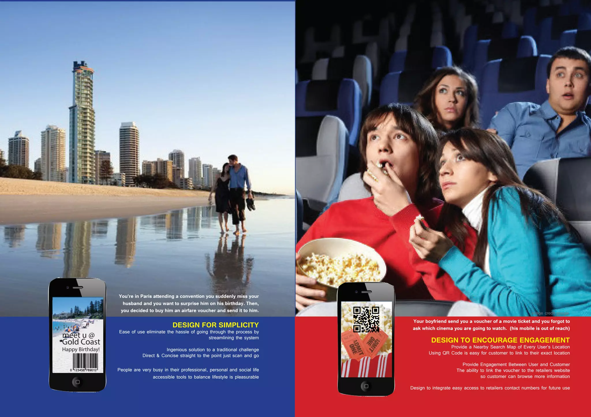 40 41
Your boyfriend send you a voucher of a movie ticket and you forgot to
ask which cinema you are going to watch. (his mobile is out of reach)
DESIGN TO ENCOURAGE ENGAGEMENT
Provide a Nearby Search Map of Every User’s Location
Using QR Code is easy for customer to link to their exact location
Provide Engagement Between User and Customer
The ability to link the voucher to the retailers website
so customer can browse more information
Design to integrate easy access to retailers contact numbers for future use
DESIGN FOR SIMPLICITY
Ease of use eliminate the hassle of going through the process by
streamlining the system
Ingenious solution to a traditional challenge
Direct & Concise straight to the point just scan and go
People are very busy in their professional, personal and social life
accessible tools to balance lifestyle is pleasurable
You’re in Paris attending a convention you suddenly miss your
husband and you want to surprise him on his birthday. Then,
you decided to buy him an airfare voucher and send it to him.
 