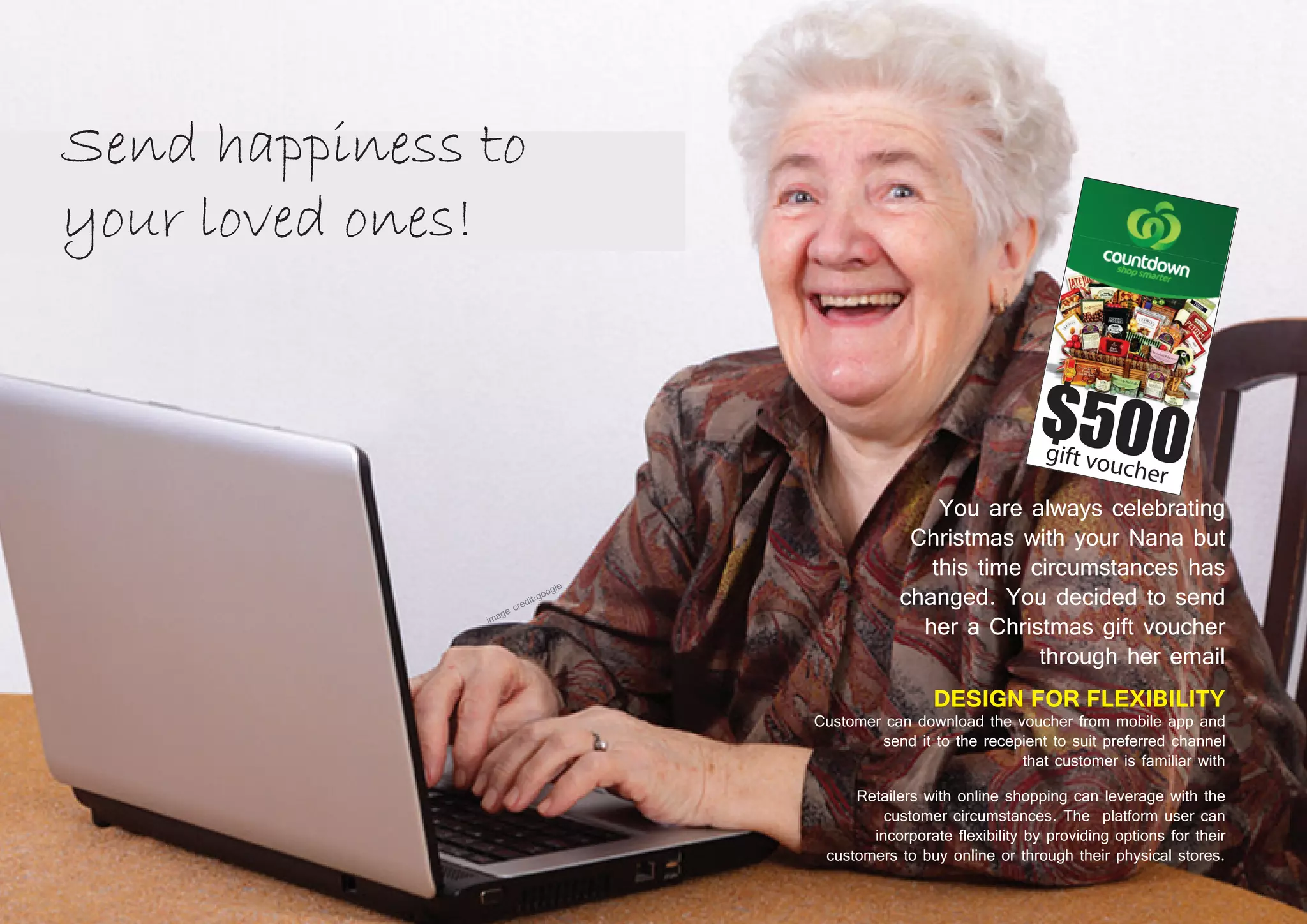 42 43
You are always celebrating
Christmas with your Nana but
this time circumstances has
changed. You decided to send
her a Christmas gift voucher
through her email
DESIGN FOR FLEXIBILITY
Customer can download the voucher from mobile app and
send it to the recepient to suit preferred channel
that customer is familiar with
Retailers with online shopping can leverage with the
customer circumstances. The platform user can
incorporate flexibility by providing options for their
customers to buy online or through their physical stores.
 