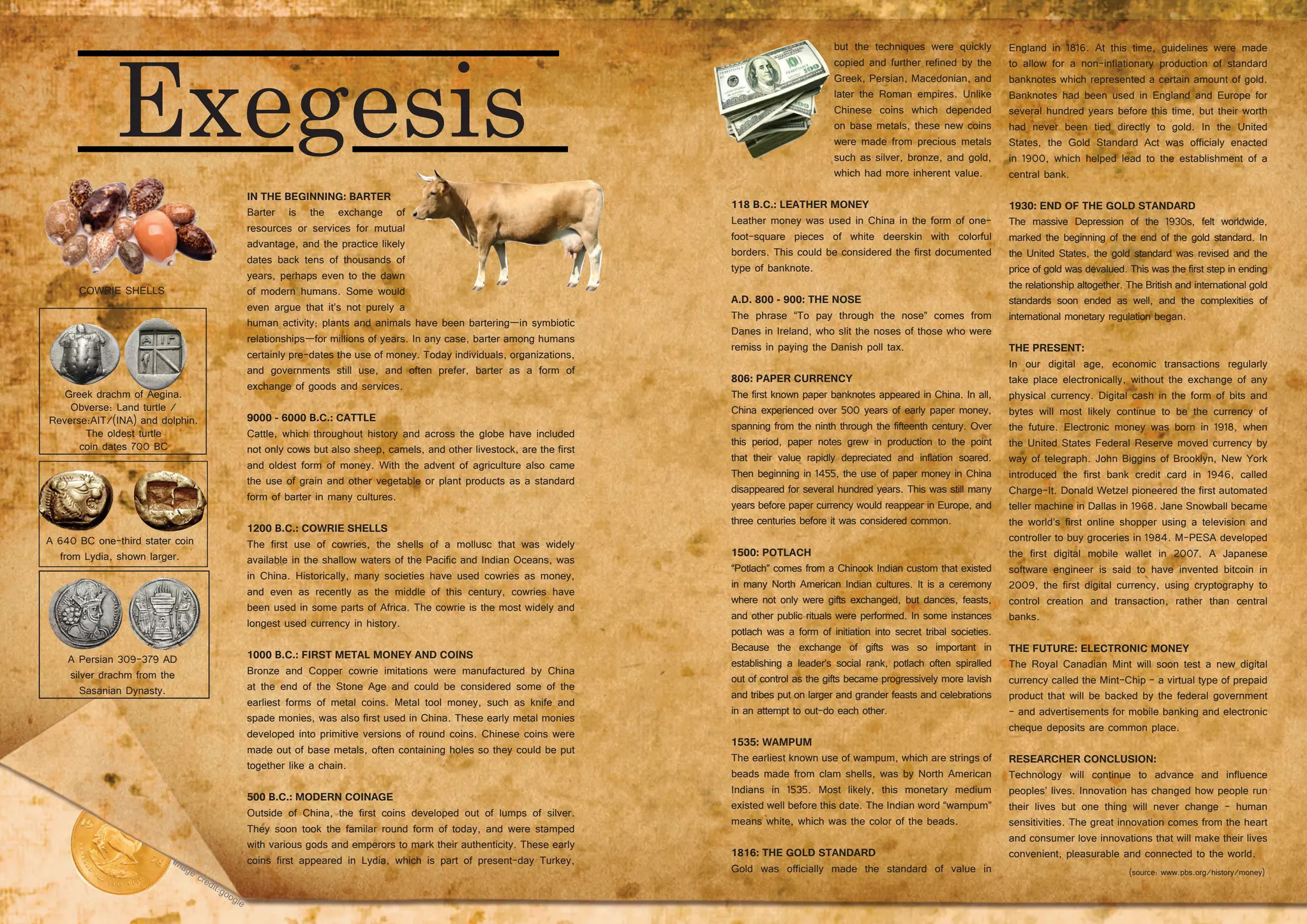 46 47
IN THE BEGINNING: BARTER
Barter is the exchange of
resources or services for mutual
advantage, and the practice likely
dates back tens of thousands of
years, perhaps even to the dawn
of modern humans. Some would
even argue that it’s not purely a
human activity; plants and animals have been bartering—in symbiotic
relationships—for millions of years. In any case, barter among humans
certainly pre-dates the use of money. Today individuals, organizations,
and governments still use, and often prefer, barter as a form of
exchange of goods and services.
9000 - 6000 B.C.: CATTLE
Cattle, which throughout history and across the globe have included
not only cows but also sheep, camels, and other livestock, are the first
and oldest form of money. With the advent of agriculture also came
the use of grain and other vegetable or plant products as a standard
form of barter in many cultures.
1200 B.C.: COWRIE SHELLS
The first use of cowries, the shells of a mollusc that was widely
available in the shallow waters of the Pacific and Indian Oceans, was
in China. Historically, many societies have used cowries as money,
and even as recently as the middle of this century, cowries have
been used in some parts of Africa. The cowrie is the most widely and
longest used currency in history.
1000 B.C.: FIRST METAL MONEY AND COINS
Bronze and Copper cowrie imitations were manufactured by China
at the end of the Stone Age and could be considered some of the
earliest forms of metal coins. Metal tool money, such as knife and
spade monies, was also first used in China. These early metal monies
developed into primitive versions of round coins. Chinese coins were
made out of base metals, often containing holes so they could be put
together like a chain.
500 B.C.: MODERN COINAGE
Outside of China, the first coins developed out of lumps of silver.
They soon took the familar round form of today, and were stamped
with various gods and emperors to mark their authenticity. These early
coins first appeared in Lydia, which is part of present-day Turkey,
A 640 BC one-third stater coin
from Lydia, shown larger.
Greek drachm of Aegina.
Obverse: Land turtle /
Reverse:AIT/(INA) and dolphin.
The oldest turtle
coin dates 700 BC
A Persian 309–379 AD
silver drachm from the
Sasanian Dynasty.
but the techniques were quickly
copied and further refined by the
Greek, Persian, Macedonian, and
later the Roman empires. Unlike
Chinese coins which depended
on base metals, these new coins
were made from precious metals
such as silver, bronze, and gold,
which had more inherent value.
118 B.C.: LEATHER MONEY
Leather money was used in China in the form of one-
foot-square pieces of white deerskin with colorful
borders. This could be considered the first documented
type of banknote.
A.D. 800 - 900: THE NOSE
The phrase “To pay through the nose” comes from
Danes in Ireland, who slit the noses of those who were
remiss in paying the Danish poll tax.
806: PAPER CURRENCY
The first known paper banknotes appeared in China. In all,
China experienced over 500 years of early paper money,
spanning from the ninth through the fifteenth century. Over
this period, paper notes grew in production to the point
that their value rapidly depreciated and inflation soared.
Then beginning in 1455, the use of paper money in China
disappeared for several hundred years. This was still many
years before paper currency would reappear in Europe, and
three centuries before it was considered common.
1500: POTLACH
“Potlach” comes from a Chinook Indian custom that existed
in many North American Indian cultures. It is a ceremony
where not only were gifts exchanged, but dances, feasts,
and other public rituals were performed. In some instances
potlach was a form of initiation into secret tribal societies.
Because the exchange of gifts was so important in
establishing a leader’s social rank, potlach often spiralled
out of control as the gifts became progressively more lavish
and tribes put on larger and grander feasts and celebrations
in an attempt to out-do each other.
1535: WAMPUM
The earliest known use of wampum, which are strings of
beads made from clam shells, was by North American
Indians in 1535. Most likely, this monetary medium
existed well before this date. The Indian word “wampum”
means white, which was the color of the beads.
1816: THE GOLD STANDARD
Gold was officially made the standard of value in
England in 1816. At this time, guidelines were made
to allow for a non-inflationary production of standard
banknotes which represented a certain amount of gold.
Banknotes had been used in England and Europe for
several hundred years before this time, but their worth
had never been tied directly to gold. In the United
States, the Gold Standard Act was officialy enacted
in 1900, which helped lead to the establishment of a
central bank.
1930: END OF THE GOLD STANDARD
The massive Depression of the 1930s, felt worldwide,
marked the beginning of the end of the gold standard. In
the United States, the gold standard was revised and the
price of gold was devalued. This was the first step in ending
the relationship altogether. The British and international gold
standards soon ended as well, and the complexities of
international monetary regulation began.
THE PRESENT:
In our digital age, economic transactions regularly
take place electronically, without the exchange of any
physical currency. Digital cash in the form of bits and
bytes will most likely continue to be the currency of
the future. Electronic money was born in 1918, when
the United States Federal Reserve moved currency by
way of telegraph. John Biggins of Brooklyn, New York
introduced the first bank credit card in 1946, called
Charge-It. Donald Wetzel pioneered the first automated
teller machine in Dallas in 1968. Jane Snowball became
the world’s first online shopper using a television and
controller to buy groceries in 1984. M-PESA developed
the first digital mobile wallet in 2007. A Japanese
software engineer is said to have invented bitcoin in
2009, the first digital currency, using cryptography to
control creation and transaction, rather than central
banks.
THE FUTURE: ELECTRONIC MONEY
The Royal Canadian Mint will soon test a new digital
currency called the Mint-Chip - a virtual type of prepaid
product that will be backed by the federal government
- and advertisements for mobile banking and electronic
cheque deposits are common place.
RESEARCHER CONCLUSION:
Technology will continue to advance and influence
peoples’ lives. Innovation has changed how people run
their lives but one thing will never change - human
sensitivities. The great innovation comes from the heart
and consumer love innovations that will make their lives
convenient, pleasurable and connected to the world.
(source: www.pbs.org/history/money)
COWRIE SHELLS
 