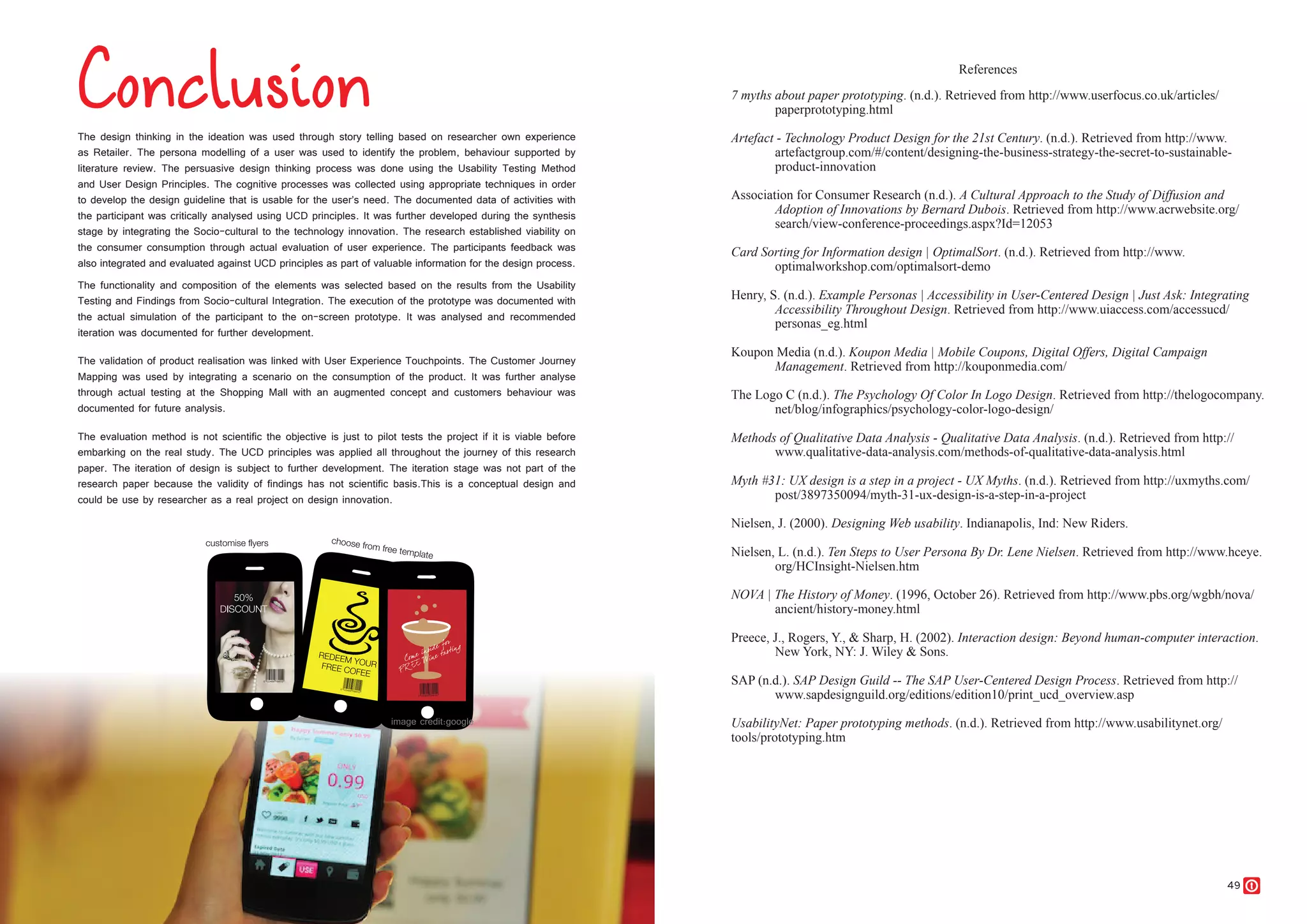 48 49
The design thinking in the ideation was used through story telling based on researcher own experience
as Retailer. The persona modelling of a user was used to identify the problem, behaviour supported by
literature review. The persuasive design thinking process was done using the Usability Testing Method
and User Design Principles. The cognitive processes was collected using appropriate techniques in order
to develop the design guideline that is usable for the user’s need. The documented data of activities with
the participant was critically analysed using UCD principles. It was further developed during the synthesis
stage by integrating the Socio-cultural to the technology innovation. The research established viability on
the consumer consumption through actual evaluation of user experience. The participants feedback was
also integrated and evaluated against UCD principles as part of valuable information for the design process.
The functionality and composition of the elements was selected based on the results from the Usability
Testing and Findings from Socio-cultural Integration. The execution of the prototype was documented with
the actual simulation of the participant to the on-screen prototype. It was analysed and recommended
iteration was documented for further development.
The validation of product realisation was linked with User Experience Touchpoints. The Customer Journey
Mapping was used by integrating a scenario on the consumption of the product. It was further analyse
through actual testing at the Shopping Mall with an augmented concept and customers behaviour was
documented for future analysis.
The evaluation method is not scientific the objective is just to pilot tests the project if it is viable before
embarking on the real study. The UCD principles was applied all throughout the journey of this research
paper. The iteration of design is subject to further development. The iteration stage was not part of the
research paper because the validity of findings has not scientific basis.This is a conceptual design and
could be use by researcher as a real project on design innovation.
7 myths about paper prototyping. (n.d.). Retrieved from http://www.userfocus.co.uk/articles/
paperprototyping.html
Artefact - Technology Product Design for the 21st Century. (n.d.). Retrieved from http://www.
artefactgroup.com/#/content/designing-the-business-strategy-the-secret-to-sustainable-
product-innovation
Association for Consumer Research (n.d.). A Cultural Approach to the Study of Diffusion and
Adoption of Innovations by Bernard Dubois. Retrieved from http://www.acrwebsite.org/
search/view-conference-proceedings.aspx?Id=12053
Card Sorting for Information design | OptimalSort. (n.d.). Retrieved from http://www.
optimalworkshop.com/optimalsort-demo
Henry, S. (n.d.). Example Personas | Accessibility in User-Centered Design | Just Ask: Integrating
Accessibility Throughout Design. Retrieved from http://www.uiaccess.com/accessucd/
personas_eg.html
Koupon Media (n.d.). Koupon Media | Mobile Coupons, Digital Offers, Digital Campaign
Management. Retrieved from http://kouponmedia.com/
The Logo C (n.d.). The Psychology Of Color In Logo Design. Retrieved from http://thelogocompany.
net/blog/infographics/psychology-color-logo-design/
Methods of Qualitative Data Analysis - Qualitative Data Analysis. (n.d.). Retrieved from http://
www.qualitative-data-analysis.com/methods-of-qualitative-data-analysis.html
Myth #31: UX design is a step in a project - UX Myths. (n.d.). Retrieved from http://uxmyths.com/
post/3897350094/myth-31-ux-design-is-a-step-in-a-project
Nielsen, J. (2000). Designing Web usability. Indianapolis, Ind: New Riders.
Nielsen, L. (n.d.). Ten Steps to User Persona By Dr. Lene Nielsen. Retrieved from http://www.hceye.
org/HCInsight-Nielsen.htm
NOVA | The History of Money. (1996, October 26). Retrieved from http://www.pbs.org/wgbh/nova/
ancient/history-money.html
Preece, J., Rogers, Y., & Sharp, H. (2002). Interaction design: Beyond human-computer interaction.
New York, NY: J. Wiley & Sons.
SAP (n.d.). SAP Design Guild -- The SAP User-Centered Design Process. Retrieved from http://
www.sapdesignguild.org/editions/edition10/print_ucd_overview.asp
UsabilityNet: Paper prototyping methods. (n.d.). Retrieved from http://www.usabilitynet.org/
tools/prototyping.htm
References
 
