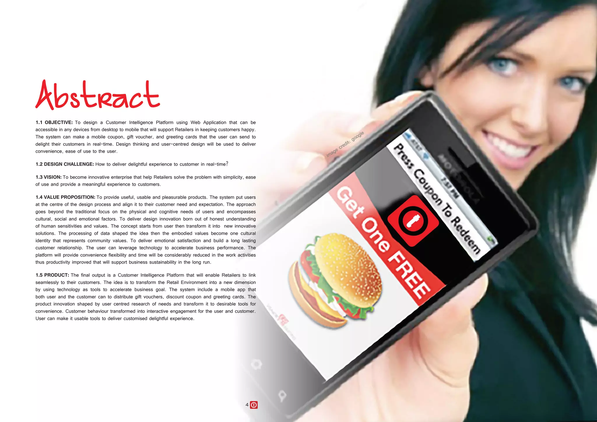 4 5
1.1 OBJECTIVE: To design a Customer Intelligence Platform using Web Application that can be
accessible in any devices from desktop to mobile that will support Retailers in keeping customers happy.
The system can make a mobile coupon, gift voucher, and greeting cards that the user can send to
delight their customers in real-time. Design thinking and user-centred design will be used to deliver
convenience, ease of use to the user.
1.2 DESIGN CHALLENGE: How to deliver delightful experience to customer in real-time?
1.3 VISION: To become innovative enterprise that help Retailers solve the problem with simplicity, ease
of use and provide a meaningful experience to customers.
1.4 VALUE PROPOSITION: To provide useful, usable and pleasurable products. The system put users
at the centre of the design process and align it to their customer need and expectation. The approach
goes beyond the traditional focus on the physical and cognitive needs of users and encompasses
cultural, social and emotional factors. To deliver design innovation born out of honest understanding
of human sensitivities and values. The concept starts from user then transform it into new innovative
solutions. The processing of data shaped the idea then the embodied values become one cultural
identity that represents community values. To deliver emotional satisfaction and build a long lasting
customer relationship. The user can leverage technology to accelerate business performance. The
platform will provide convenience flexibility and time will be considerably reduced in the work activities
thus productivity improved that will support business sustainability in the long run.
1.5 PRODUCT: The final output is a Customer Intelligence Platform that will enable Retailers to link
seamlessly to their customers. The idea is to transform the Retail Environment into a new dimension
by using technology as tools to accelerate business goal. The system include a mobile app that
both user and the customer can to distribute gift vouchers, discount coupon and greeting cards. The
product innovation shaped by user centred research of needs and transform it to desirable tools for
convenience. Customer behaviour transformed into interactive engagement for the user and customer.
User can make it usable tools to deliver customised delightful experience.
 
