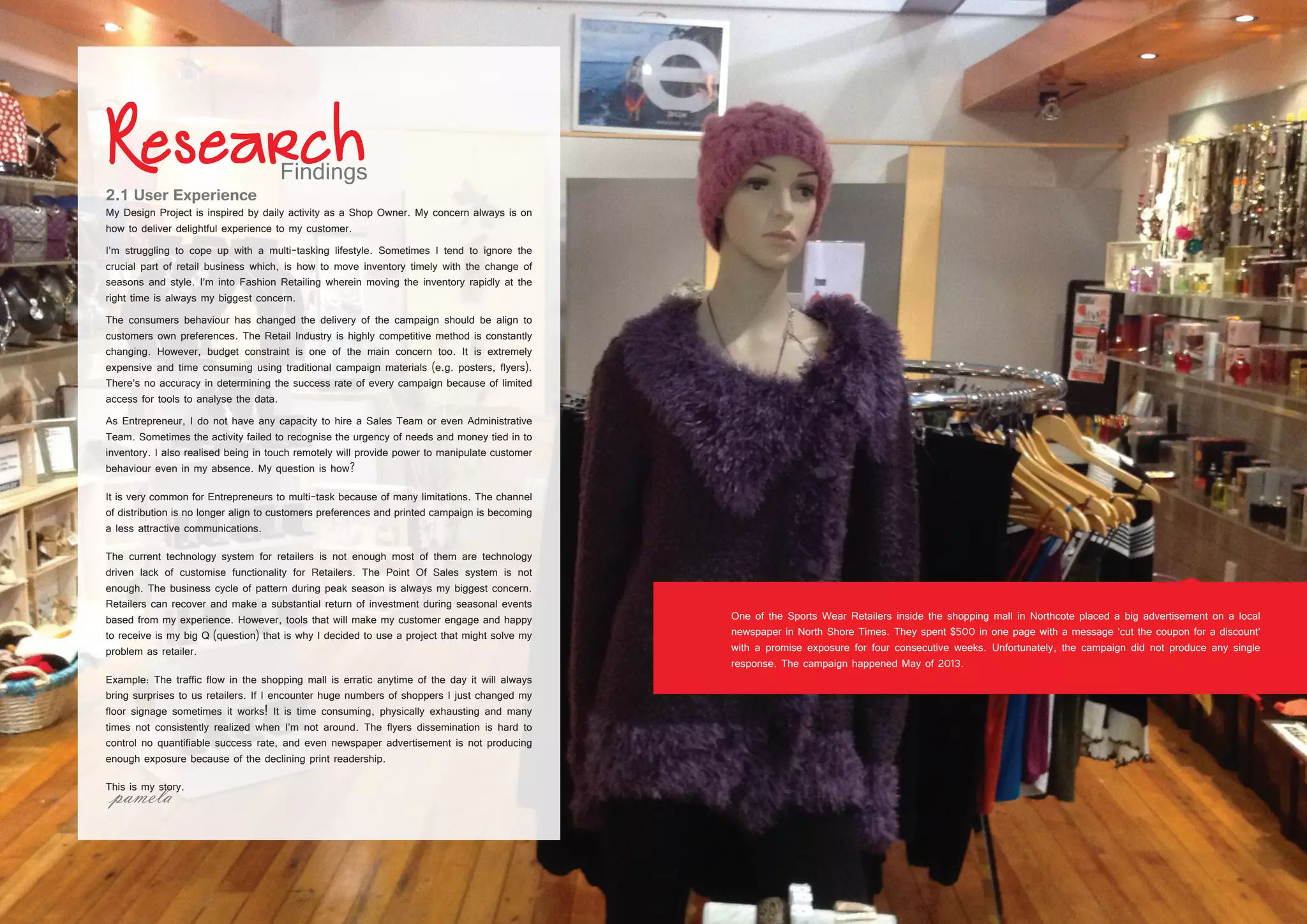8 9
2.1 User Experience
My Design Project is inspired by daily activity as a Shop Owner. My concern always is on
how to deliver delightful experience to my customer.
I’m struggling to cope up with a multi-tasking lifestyle. Sometimes I tend to ignore the
crucial part of retail business which, is how to move inventory timely with the change of
seasons and style. I’m into Fashion Retailing wherein moving the inventory rapidly at the
right time is always my biggest concern.
The consumers behaviour has changed the delivery of the campaign should be align to
customers own preferences. The Retail Industry is highly competitive method is constantly
changing. However, budget constraint is one of the main concern too. It is extremely
expensive and time consuming using traditional campaign materials (e.g. posters, flyers).
There’s no accuracy in determining the success rate of every campaign because of limited
access for tools to analyse the data.
As Entrepreneur, I do not have any capacity to hire a Sales Team or even Administrative
Team. Sometimes the activity failed to recognise the urgency of needs and money tied in to
inventory. I also realised being in touch remotely will provide power to manipulate customer
behaviour even in my absence. My question is how?
It is very common for Entrepreneurs to multi-task because of many limitations. The channel
of distribution is no longer align to customers preferences and printed campaign is becoming
a less attractive communications.
The current technology system for retailers is not enough most of them are technology
driven lack of customise functionality for Retailers. The Point Of Sales system is not
enough. The business cycle of pattern during peak season is always my biggest concern.
Retailers can recover and make a substantial return of investment during seasonal events
based from my experience. However, tools that will make my customer engage and happy
to receive is my big Q (question) that is why I decided to use a project that might solve my
problem as retailer.
Example: The traffic flow in the shopping mall is erratic anytime of the day it will always
bring surprises to us retailers. If I encounter huge numbers of shoppers I just changed my
floor signage sometimes it works! It is time consuming, physically exhausting and many
times not consistently realized when I’m not around. The flyers dissemination is hard to
control no quantifiable success rate, and even newspaper advertisement is not producing
enough exposure because of the declining print readership.
This is my story.
One of the Sports Wear Retailers inside the shopping mall in Northcote placed a big advertisement on a local
newspaper in North Shore Times. They spent $500 in one page with a message ‘cut the coupon for a discount’
with a promise exposure for four consecutive weeks. Unfortunately, the campaign did not produce any single
response. The campaign happened May of 2013.
 