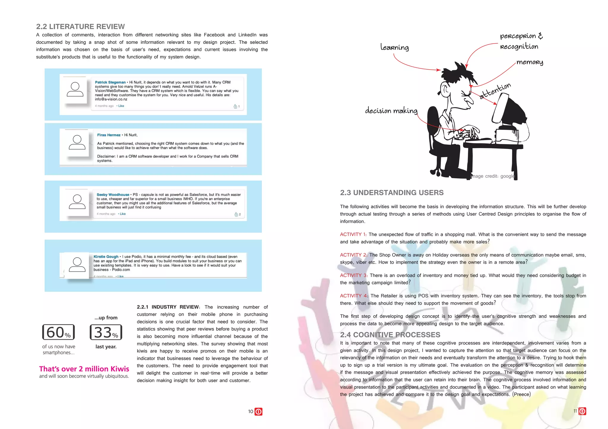 10 11
2.2 LITERATURE REVIEW
A collection of comments, interaction from different networking sites like Facebook and LinkedIn was
documented by taking a snap shot of some information relevant to my design project. The selected
information was chosen on the basis of user’s need, expectations and current issues involving the
substitute’s products that is useful to the functionality of my system design.
2.2.1 INDUSTRY REVIEW: The increasing number of
customer relying on their mobile phone in purchasing
decisions is one crucial factor that need to consider. The
statistics showing that peer reviews before buying a product
is also becoming more influential channel because of the
multiplying networking sites. The survey showing that most
kiwis are happy to receive promos on their mobile is an
indicator that businesses need to leverage the behaviour of
the customers. The need to provide engagement tool that
will delight the customer in real-time will provide a better
decision making insight for both user and customer.
2.3 UNDERSTANDING USERS
The following activities will become the basis in developing the information structure. This will be further develop
through actual testing through a series of methods using User Centred Design principles to organise the flow of
information.
ACTIVITY 1: The unexpected flow of traffic in a shopping mall. What is the convenient way to send the message
and take advantage of the situation and probably make more sales?
ACTIVITY 2: The Shop Owner is away on Holiday overseas the only means of communication maybe email, sms,
skype, viber etc. How to implement the strategy even the owner is in a remote area?
ACTIVITY 3: There is an overload of inventory and money tied up. What would they need considering budget in
the marketing campaign limited?
ACTIVITY 4: The Retailer is using POS with inventory system. They can see the inventory, the tools stop from
there. What else should they need to support the movement of goods?
The first step of developing design concept is to identify the user’s cognitive strength and weaknesses and
process the data to become more appealing design to the target audience.
2.4 COGNITIVE PROCESSES
It is important to note that many of these cognitive processes are interdependent, involvement varies from a
given activity. In this design project, I wanted to capture the attention so that target audience can focus on the
relevancy of the information on their needs and eventually transform the attention to a desire. Trying to hook them
up to sign up a trial version is my ultimate goal. The evaluation on the perception & recognition will determine
if the message and visual presentation effectively achieved the purpose. The cognitive memory was assessed
according to information that the user can retain into their brain. The cognitive process involved information and
visual presentation to the participant activities and documented in a video. The participant asked on what learning
the project has achieved and compare it to the design goal and expectations. (Preece)
 