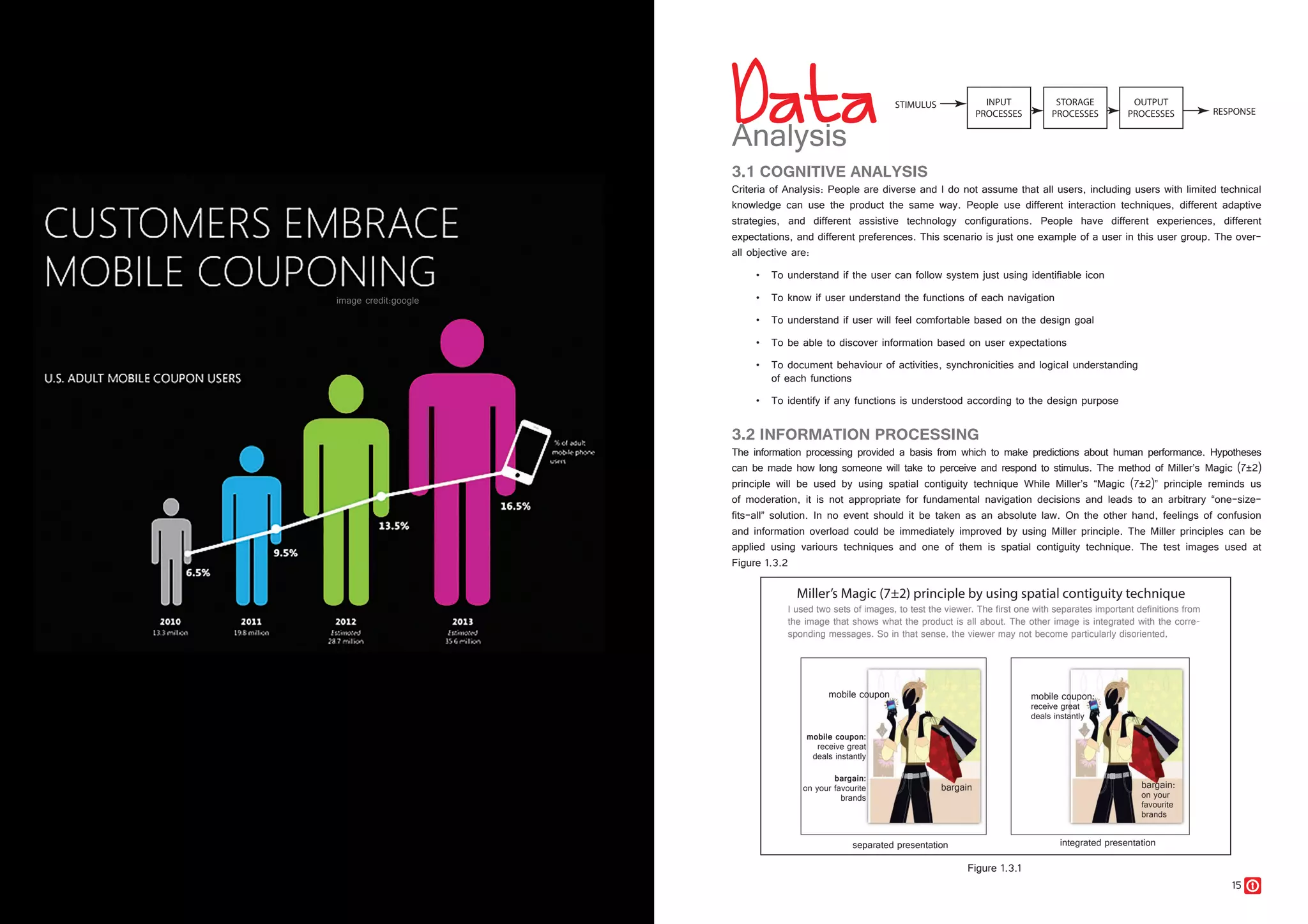 14 15
3.1 COGNITIVE ANALYSIS
Criteria of Analysis: People are diverse and I do not assume that all users, including users with limited technical
knowledge can use the product the same way. People use different interaction techniques, different adaptive
strategies, and different assistive technology configurations. People have different experiences, different
expectations, and different preferences. This scenario is just one example of a user in this user group. The over-
all objective are:
•	 To understand if the user can follow system just using identifiable icon
•	 To know if user understand the functions of each navigation
•	 To understand if user will feel comfortable based on the design goal
•	 To be able to discover information based on user expectations
•	 To document behaviour of activities, synchronicities and logical understanding
	 of each functions
•	 To identify if any functions is understood according to the design purpose
3.2 INFORMATION PROCESSING
The information processing provided a basis from which to make predictions about human performance. Hypotheses
can be made how long someone will take to perceive and respond to stimulus. The method of Miller’s Magic (7±2)
principle will be used by using spatial contiguity technique While Miller’s “Magic (7±2)” principle reminds us
of moderation, it is not appropriate for fundamental navigation decisions and leads to an arbitrary “one-size-
fits-all” solution. In no event should it be taken as an absolute law. On the other hand, feelings of confusion
and information overload could be immediately improved by using Miller principle. The Miller principles can be
applied using variours techniques and one of them is spatial contiguity technique. The test images used at
Figure 1.3.2
Figure 1.3.1
 