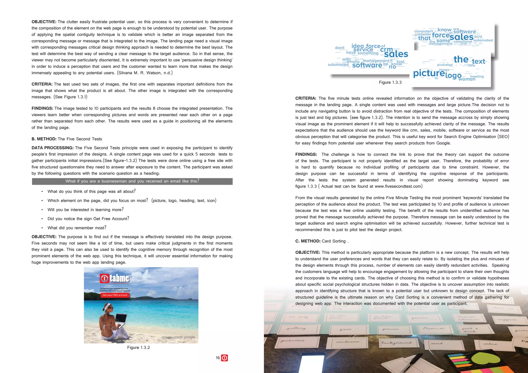 16 17
OBJECTIVE: The clutter easily frustrate potential user, so this process is very convenient to determine if
the composition of the element on the web page is enough to be understood by potential user. The purpose
of applying the spatial contiguity technique is to validate which is better an image separated from the
corresponding message or message that is integrated to the image. The landing page need a visual image
with corresponding messages critical design thinking approach is needed to determine the best layout. The
test will determine the best way of sending a clear message to the target audience. So in that sense, the
viewer may not become particularly disoriented, It is extremely important to use ‘persuasive design thinking’
in order to induce a perception that users and the customer wanted to learn more that makes the design
immensely appealing to any potential users. (Silvana M. R. Watson, n.d.)
CRITERIA: The test used two sets of images, the first one with separates important definitions from the
image that shows what the product is all about. The other image is integrated with the corresponding
messages. (See Figure 1.3.1)
FINDINGS: The image tested to 10 participants and the results 8 choose the integrated presentation. The
viewers learn better when corresponding pictures and words are presented near each other on a page
rather than separated from each other. The results were used as a guide in positioning all the elements
of the landing page.
B. METHOD: The Five Second Tests
DATA PROCESSING: The Five Second Tests principle were used in exposing the participant to identify
people’s first impression of the designs. A single content page was used for a quick 5 seconds tests to
gather participants initial impressions.(See figure-1.3.2) The tests were done online using a free site with
five structured questionnaire they need to answer after exposure to the content. The participant was asked
by the following questions with the scenario question as a heading:
•	 What do you think of this page was all about?
•	 What do you think of this page was all about?
•	 Which element on the page, did you focus on most? (picture, logo, heading, text, icon)
•	 Will you be interested in learning more?	
•	 Did you notice the sign Get Free Account?	
•	 What did you remember most?
OBJECTIVE: The purpose is to find out if the message is effectively translated into the design purpose.
Five seconds may not seem like a lot of time, but users make critical judgments in the first moments
they visit a page. This can also be used to identify the cognitive memory through recognition of the most
prominent elements of the web app. Using this technique, it will uncover essential information for making
huge improvements to the web app landing page.
Figure 1.3.2
Figure 1.3.3
CRITERIA: The five minute tests online revealed information on the objective of validating the clarity of the
message in the landing page. A single content was used with messages and large picture.The decision not to
include any navigating button is to avoid distraction from real objective of the tests. The composition of elements
is just text and big pictures. (see figure 1.3.2). The intention is to send the message accross by simply showing
visual image as the prominent element if it will help to successfully achieved clarity of the message. The results
expectations that the audience should use the keyword like crm, sales, mobile, software or service as the most
obvious perception that will categorise the product. This is useful key word for Search Engine Optimisation (SEO)
for easy findings from potential user whenever they search products from Google.
FINDINGS: The challenge is how to connect the link to prove that the theory can support the outcome
of the tests. The participant is not properly identified as the target user. Therefore, the probability of error
is hard to quantify because no individual profiling of participants due to time constraint. However, the
design purpose can be successful in terms of identifying the cognitive response of the participants.
After the tests the system generated results in visual report showing dominating keyword see
figure 1.3.3 ( Actual test can be found at www.fivesecondtest.com)
From the visual results generated by the online Five Minute Testing the most prominent ‘keywords’ translated the
perception of the audience about the product. The test was participated by 10 and profile of audience is unknown
because the test was a free online usability testing. The benefit of the results from unidentified audience has
proved that the message successfully achieved the purpose. Therefore message can be easily understood by the
target audience and search engine optimisation will be achieved succesfully. However, further technical test is
recommended this is just to pilot test the design project.
C. METHOD: Card Sorting .
OBJECTIVE: This method is particularly appropriate because the platform is a new concept. The results will help
to understand the user preferences and words that they can easily relate to. By isolating the plus and minuses of
the design elements through this process, number of elements can easily identify redundant activities. Speaking
the customers language will help to encourage engagement by allowing the participant to share their own thoughts
and incorporate to the existing cards. The objective of choosing this method is to confirm or validate hypotheses
about specific social psychological structures hidden in data. The objective is to uncover assumption into realistic
approach in identifying structure that is known to a potential user but unknown to design concept. The lack of
structured guideline is the ultimate reason on why Card Sorting is a convenient method of data gathering for
designing web app. The interaction was documented with the potential user as participant.
 