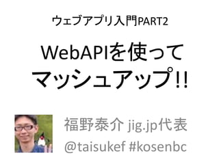 ウェブアプリ入門PART2
WebAPIを使って
マッシュアップ!!
福野泰介 jig.jp代表
@taisukef #kosenbc
 