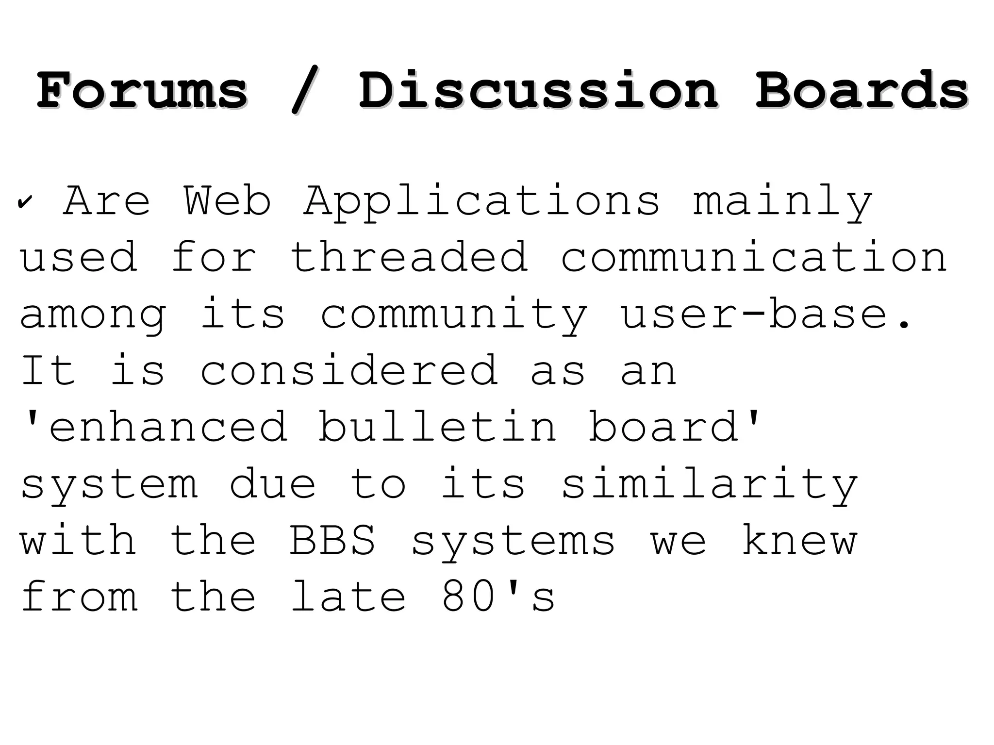 Are Web Applications mainly used for threaded communication among its community user-base. It is considered as an 'enhanced bulletin board' system due to its similarity with the BBS systems we knew from the late 80's Forums / Discussion Boards 