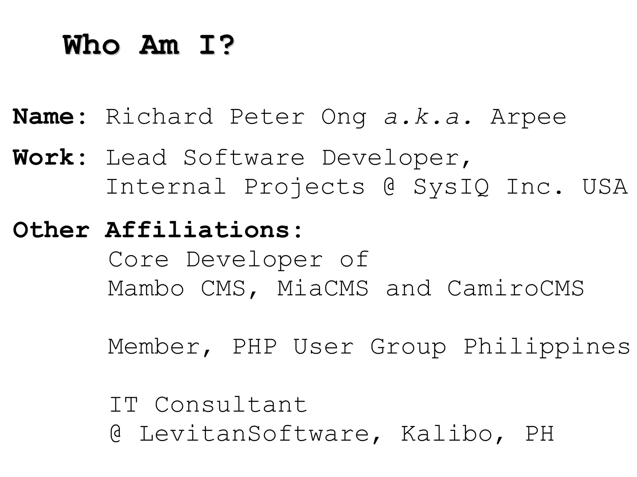 Who Am I? Name:  Richard Pet er Ong  a.k.a.  Arpee Work:  Lead Software Developer,  Internal Projects @ SysIQ Inc. USA Other Affiliations:  Core Developer of  Mambo CMS, MiaCMS and CamiroCMS Member, PHP User Group Philippines IT Consultant  @ LevitanSoftware, Kalibo, PH 