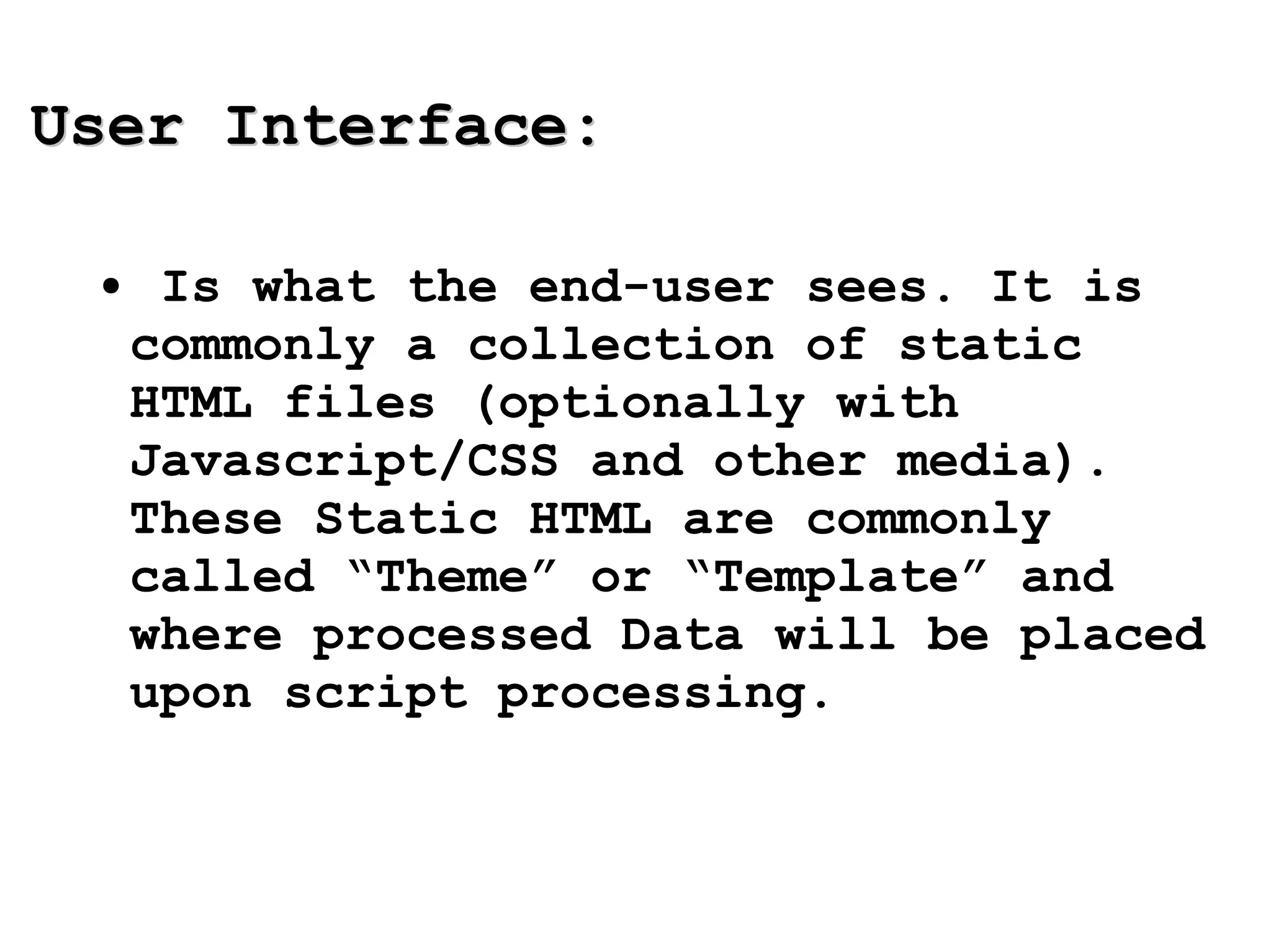 User Interface: Is what the end-user sees. It is commonly a collection of static HTML files (optionally with Javascript/CSS and other media). These Static HTML are commonly called “Theme” or “Template” and where processed Data will be placed upon script processing. 