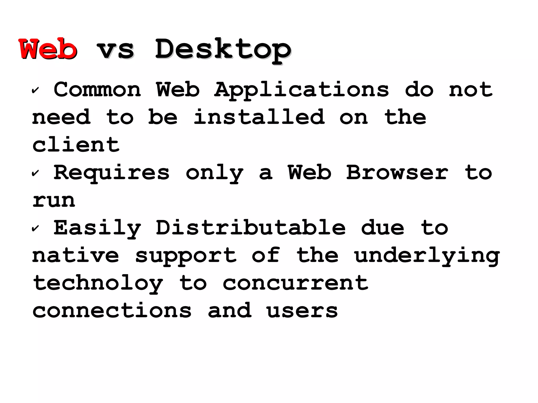 Common Web Applications do not need to be installed on the client Requires only a Web Browser to run Easily Distributable due to native support of the underlying technoloy to concurrent connections and users Web  vs Desktop 