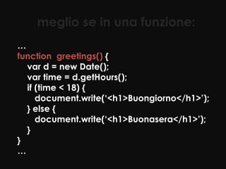 meglio se in una funzione:
…
function greetings() {
  var d = new Date();
  var time = d.getHours();
  if (time < 18) {
     document.write(‘<h1>Buongiorno</h1>’);
  } else {
     document.write(‘<h1>Buonasera</h1>’);
  }
}
…
 