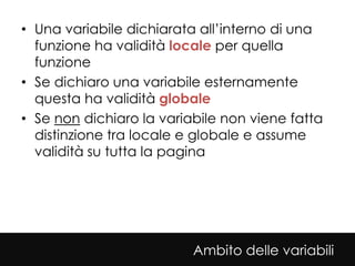 • Una variabile dichiarata all’interno di una
  funzione ha validità locale per quella
  funzione
• Se dichiaro una variabile esternamente
  questa ha validità globale
• Se non dichiaro la variabile non viene fatta
  distinzione tra locale e globale e assume
  validità su tutta la pagina




                          Ambito delle variabili
 