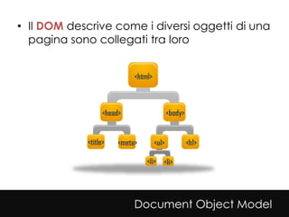 • Il DOM descrive come i diversi oggetti di una
  pagina sono collegati tra loro


                            <html>



                   <head>                   <body>


             <title>   <meta>        <ul>            <h1>

                                <li> <li>




                            Document Object Model
 