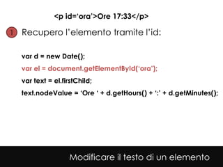 <p id=‘ora’>Ore 17:33</p>

1• Recupero l’elemento tramite l’id:


  var d = new Date();
  var el = document.getElementById(‘ora’);
  var text = el.firstChild;
  text.nodeValue = ‘Ore ‘ + d.getHours() + ‘:’ + d.getMinutes();




                   Modificare il testo di un elemento
 