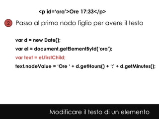 <p id=‘ora’>Ore 17:33</p>

2• Passo al primo nodo figlio per avere il testo


  var d = new Date();
  var el = document.getElementById(‘ora’);
  var text = el.firstChild;
  text.nodeValue = ‘Ore ‘ + d.getHours() + ‘:’ + d.getMinutes();




                   Modificare il testo di un elemento
 