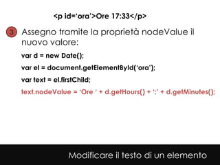 <p id=‘ora’>Ore 17:33</p>

3• Assegno tramite la proprietà nodeValue il
  nuovo valore:
  var d = new Date();
  var el = document.getElementById(‘ora’);
  var text = el.firstChild;
  text.nodeValue = ‘Ore ‘ + d.getHours() + ‘:’ + d.getMinutes();




                   Modificare il testo di un elemento
 