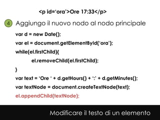 <p id=‘ora’>Ore 17:33</p>

4• Aggiungo il nuovo nodo al nodo principale
  var d = new Date();
  var el = document.getElementById(‘ora’);
  while(el.firstChild){
         el.removeChild(el.firstChild);
  }
  var text = ‘Ore ‘ + d.getHours() + ‘:’ + d.getMinutes();
  var textNode = document.createTextNode(text);
  el.appendChild(textNode);


                  Modificare il testo di un elemento
 