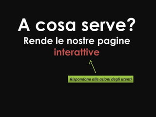 A cosa serve?
Rende le nostre pagine
     interattive

         Rispondono alle azioni degli utenti
 