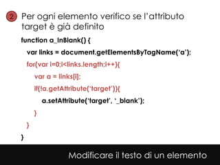 2• Per ogni elemento verifico se l’attributo
   target è già definito
  function a_InBlank() {
      var links = document.getElementsByTagName(‘a’);
      for(var i=0;i<links.length;i++){
          var a = links[i];
          if(!a.getAttribute(‘target’)){
              a.setAttribute(‘target’, ‘_blank’);
          }
      }
  }

                       Modificare il testo di un elemento
 