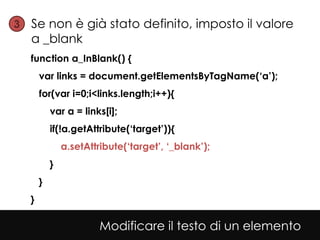 3• Se non è già stato definito, imposto il valore
   a _blank
  function a_InBlank() {
      var links = document.getElementsByTagName(‘a’);
      for(var i=0;i<links.length;i++){
          var a = links[i];
          if(!a.getAttribute(‘target’)){
              a.setAttribute(‘target’, ‘_blank’);
          }
      }
  }

                       Modificare il testo di un elemento
 