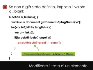 3• Se non è già stato definito, imposto il valore
   a _blank
  function a_InBlank() {
      var links = document.getElementsByTagName(‘a’);
      for(var i=0;i<links.length;i++){
          var a = links[i];
          if(!a.getAttribute(‘target’)){
              a.setAttribute(‘target’, ‘_blank’);
          }
      }           Posso scriverlo anche così: a.target = ‘_blank’;
  }

                       Modificare il testo di un elemento
 