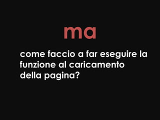 ma
come faccio a far eseguire la
funzione al caricamento
della pagina?
 