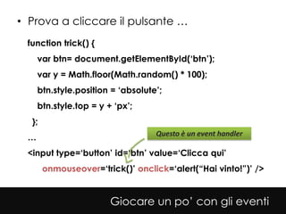 • Prova a cliccare il pulsante …
 function trick() {
     var btn= document.getElementById(‘btn’);
     var y = Math.floor(Math.random() * 100);
     btn.style.position = ‘absolute’;
     btn.style.top = y + ‘px’;
  };
                                   Questo è un event handler
 …
 <input type=‘button’ id=‘btn’ value=‘Clicca qui’
       onmouseover=‘trick()’ onclick=‘alert(“Hai vinto!”)’ />


                        Giocare un po’ con gli eventi
 