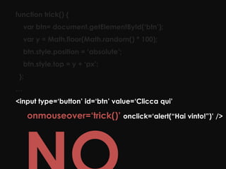 function trick() {
    var btn= document.getElementById(‘btn’);
    var y = Math.floor(Math.random() * 100);
    btn.style.position = ‘absolute’;
    btn.style.top = y + ‘px’;
 };
…
<input type=‘button’ id=‘btn’ value=‘Clicca qui’

      onmouseover=‘trick()’ onclick=‘alert(“Hai vinto!”)’ />
 