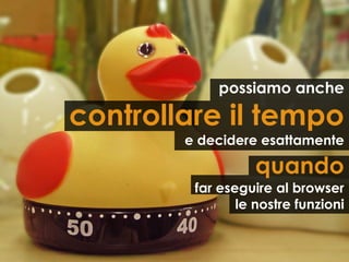 possiamo anche

controllare il tempo
        e decidere esattamente

                   quando
         far eseguire al browser
                le nostre funzioni
 