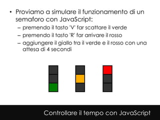 • Proviamo a simulare il funzionamento di un
  semaforo con JavaScript:
  – premendo il tasto 'V' far scattare il verde
  – premendo il tasto 'R' far arrivare il rosso
  – aggiungere il giallo tra il verde e il rosso con una
    attesa di 4 secondi




            Controllare il tempo con JavaScript
 