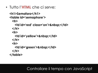 • Tutto l’HTML che ci serve:
  <h1>Semaforo</h1>
  <table id=‘semaphore’>
    <tr>
      <td id=‘red’ class=‘on’>&nbsp;</td>
    </tr>
    <tr>
      <td id=‘yellow’>&nbsp;</td>
    </tr>
    <tr>
      <td id=‘green’>&nbsp;</td>
    </tr>
  </table>



             Controllare il tempo con JavaScript
 