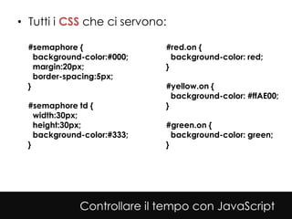 • Tutti i CSS che ci servono:

  #semaphore {               #red.on {
    background-color:#000;     background-color: red;
    margin:20px;             }
    border-spacing:5px;
  }                          #yellow.on {
                               background-color: #ffAE00;
  #semaphore td {            }
    width:30px;
    height:30px;             #green.on {
    background-color:#333;     background-color: green;
  }                          }




              Controllare il tempo con JavaScript
 