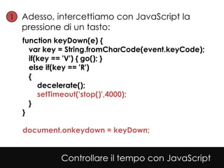 1• Adesso, intercettiamo con JavaScript la
  pressione di un tasto:
  function keyDown(e) {
    var key = String.fromCharCode(event.keyCode);
    if(key == 'V') { go(); }
    else if(key == 'R')
    {
       decelerate();
       setTimeout('stop()',4000);
    }
  }

  document.onkeydown = keyDown;


            Controllare il tempo con JavaScript
 