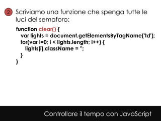 2• Scriviamo una funzione che spenga tutte le
  luci del semaforo:
  function clear() {
    var lights = document.getElementsByTagName('td');
    for(var i=0; i < lights.length; i++) {
      lights[i].className = '';
    }
  }




            Controllare il tempo con JavaScript
 