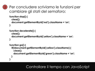 3• Per concludere scriviamo le funzioni per
  cambiare gli stati del semaforo:
   function stop() {
     clear();
     document.getElementById('red').className = 'on';
   }

   function decelerate() {
     clear();
     document.getElementById('yellow').className = 'on';
   }

   function go() {
     if(!document.getElementById('yellow').className) {
        clear();
        document.getElementById('green').className = 'on';
     }
   }


                Controllare il tempo con JavaScript
 