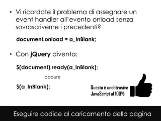 • Vi ricordate il problema di assegnare un
  event handler all’evento onload senza
  sovrascriverne i precedenti?
  document.onload = a_InBlank;

• Con jQuery diventa:

  $(document).ready(a_InBlank);
            oppure

  $(a_InBlank);             Questo è unobtrusive
                            JavaScript al 100%


 Eseguire codice al caricamento della pagina
 