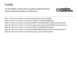 Credits
Le immagini contenute in questa presentazione
hanno licenza Creative Commons


Slide 7: http://www.flickr.com/photos/pisosantacruz/414375220/
Slide 20: http://www.flickr.com/photos/32347177@N02/5438832695/
Slide 37: http://www.flickr.com/photos/59951793@N00/2035571848/in/photostream/
Slide 38: http://www.flickr.com/photos/gato-gato-gato/4166319893/in/photostream/
Slide 40: http://www.flickr.com/photos/50251125@N08/6303643943/
Slide 43: http://www.flickr.com/photos/28481088@N00/2641260615/in/photostream/
Slide 44: http://www.flickr.com/photos/darko_pevec/2221561604/
 