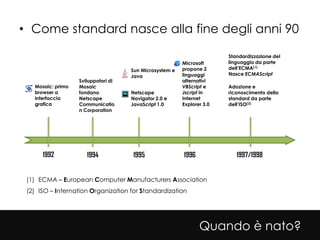• Come standard nasce alla fine degli anni 90

                                                                        Standardizzazione del
                                                         Microsoft      linguaggio da parte
                                     Sun Microsystem e   propone 2      dell’ECMA(1)
                                     Java                linguaggi      Nasce ECMAScript
                   Sviluppatori di                       alternativi
   Mosaic: primo   Mosaic                                VBScript e     Adozione e
   browser a       fondano           Netscape            Jscript in     riconoscimento dello
   interfaccia     Netscape          Navigator 2.0 e     Internet       standard da parte
   grafica         Communicatio      JavaScript 1.0      Explorer 3.0   dell’ISO(2)
                   n Corporation




      1992            1994           1995                1996              1997/1998


 (1) ECMA – European Computer Manufacturers Association
 (2) ISO – Internation Organization for Standardization




                                                                Quando è nato?
 