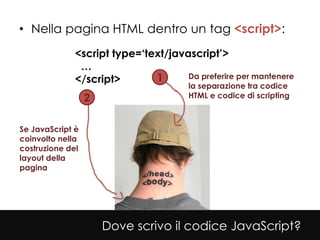 • Nella pagina HTML dentro un tag <script>:
              <script type=‘text/javascript’>
               …
              </script>       1      Da preferire per mantenere
                                       la separazione tra codice
                  2                    HTML e codice di scripting



Se JavaScript è
coinvolto nella
costruzione del
layout della
pagina




                      Dove scrivo il codice JavaScript?
 