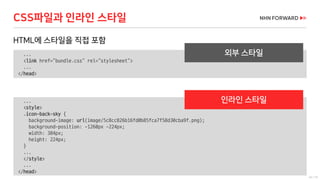 24 / 73
...
<link href="bundle.css" rel="stylesheet">
...
</head>
HTML에 스타일을 직접 포함
CSS파일과 인라인 스타일
...
<style>
.icon-back-sky {
background-image: url(image/5c8cc826b16fd0b85fca7f58d30cba9f.png);
background-position: -1260px -224px;
width: 384px;
height: 224px;
}
...
</style>
...
</head>
외부 스타일
인라인 스타일
 
