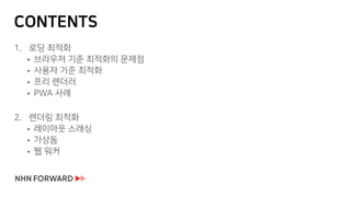 CONTENTS
1. 로딩 최적화
 브라우저 기준 최적화의 문제점
 사용자 기준 최적화
 프리 렌더러
 PWA 사례
2. 렌더링 최적화
 레이아웃 스래싱
 가상돔
 웹 워커
 