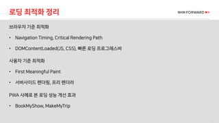 46 / 73
브라우저 기준 최적화
• Navigation Timing, Critical Rendering Path
• DOMContentLoaded(JS, CSS), 빠른 로딩 프로그레스바
로딩 최적화 정리
사용자 기준 최적화
• First Meaningful Paint
• 서버사이드 렌더링, 프리 렌더러
PWA 사례로 본 로딩 성능 개선 효과
• BookMyShow, MakeMyTrip
 